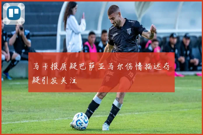 马卡报质疑巴萨亚马尔伤情描述存疑引发关注
