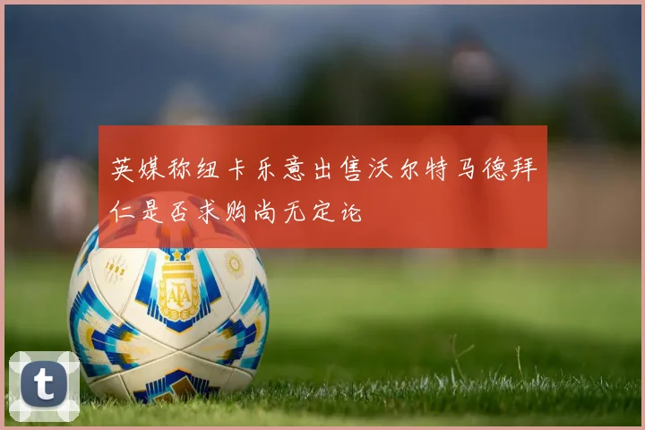 英媒称纽卡乐意出售沃尔特马德拜仁是否求购尚无定论