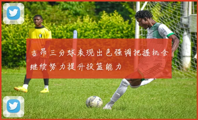 吉昂三分球表现出色强调把握机会继续努力提升投篮能力