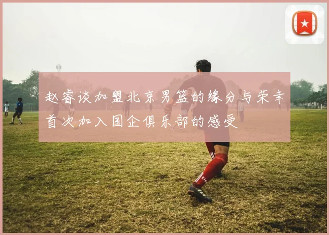 赵睿谈加盟北京男篮的缘分与荣幸首次加入国企俱乐部的感受