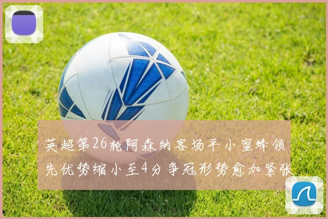 英超第26轮阿森纳客场平小蜜蜂领先优势缩小至4分争冠形势愈加紧张