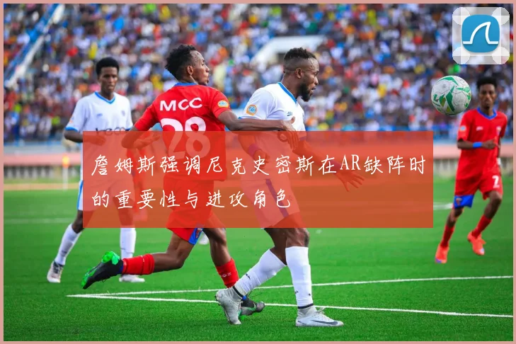 詹姆斯强调尼克史密斯在AR缺阵时的重要性与进攻角色