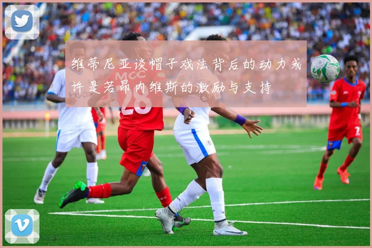 维蒂尼亚谈帽子戏法背后的动力或许是若昂内维斯的激励与支持