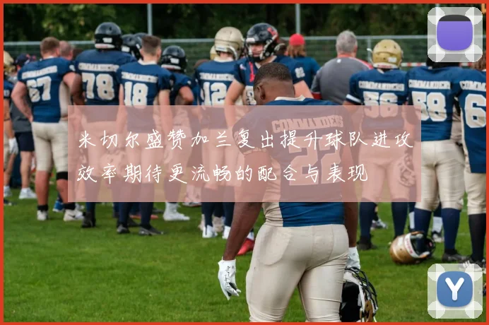 米切尔盛赞加兰复出提升球队进攻效率期待更流畅的配合与表现