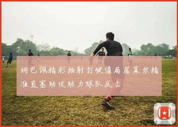 姆巴佩精彩抽射打破僵局居莱尔精准直塞助攻助力球队反击