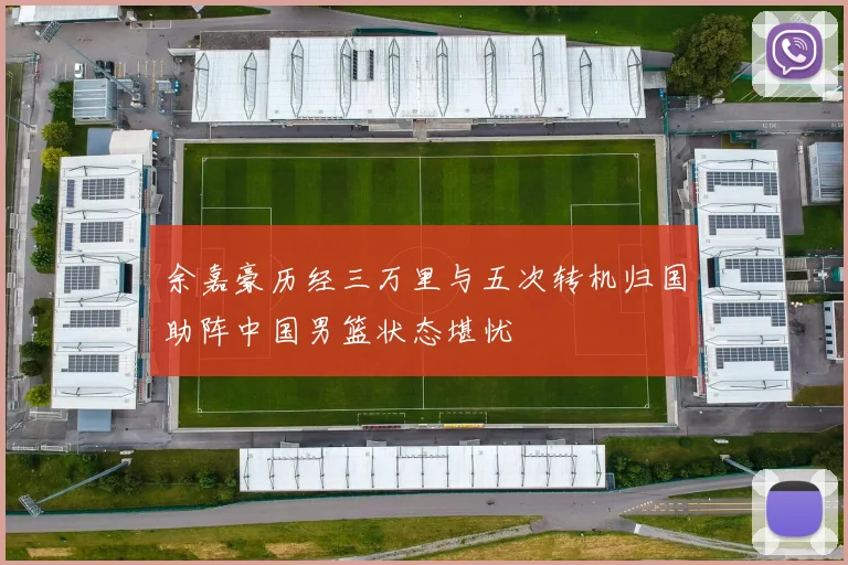 余嘉豪历经三万里与五次转机归国助阵中国男篮状态堪忧