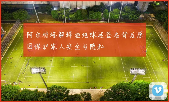阿尔特塔解释拒绝球迷签名背后原因保护家人安全与隐私
