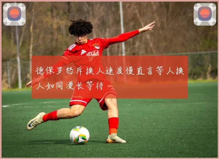 德保罗怒斥换人速度慢直言等人换人如同漫长等待