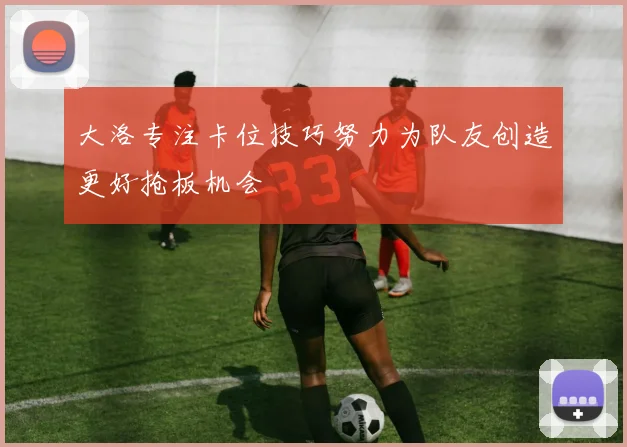 大洛专注卡位技巧努力为队友创造更好抢板机会