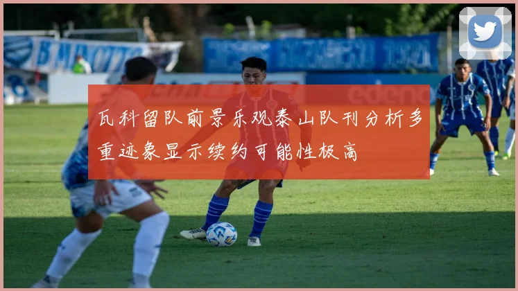 瓦科留队前景乐观泰山队刊分析多重迹象显示续约可能性极高