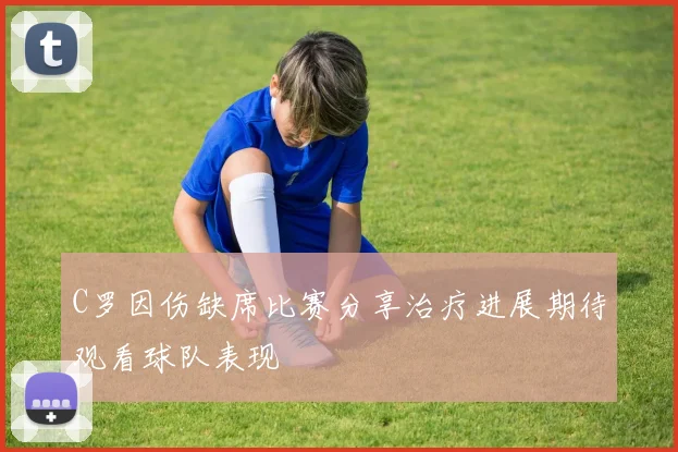 C罗因伤缺席比赛分享治疗进展期待观看球队表现
