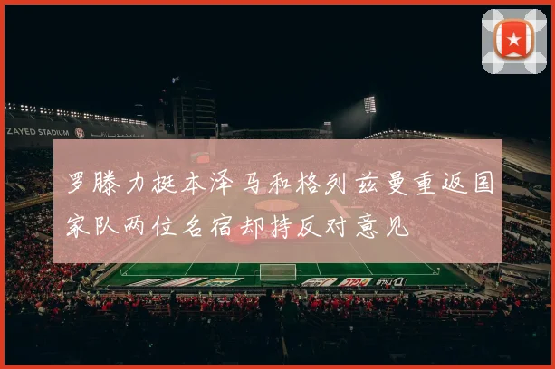 罗滕力挺本泽马和格列兹曼重返国家队两位名宿却持反对意见