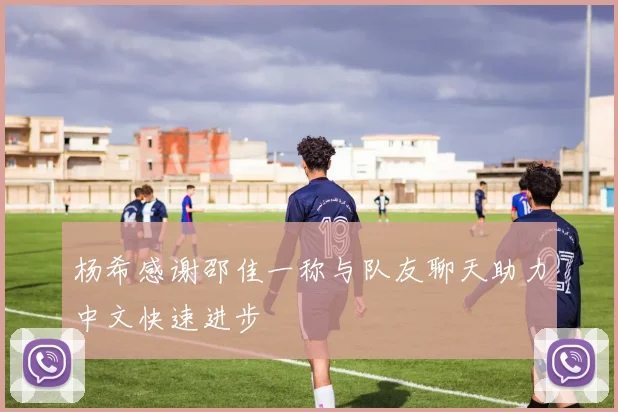 杨希感谢邵佳一称与队友聊天助力中文快速进步