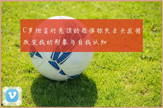 C罗坦言对秃顶的恐惧称失去头发将改变我的形象与自我认知