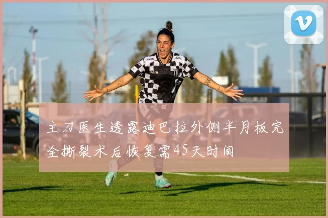 主刀医生透露迪巴拉外侧半月板完全撕裂术后恢复需45天时间