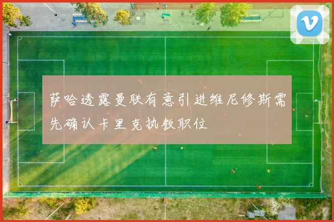 萨哈透露曼联有意引进维尼修斯需先确认卡里克执教职位